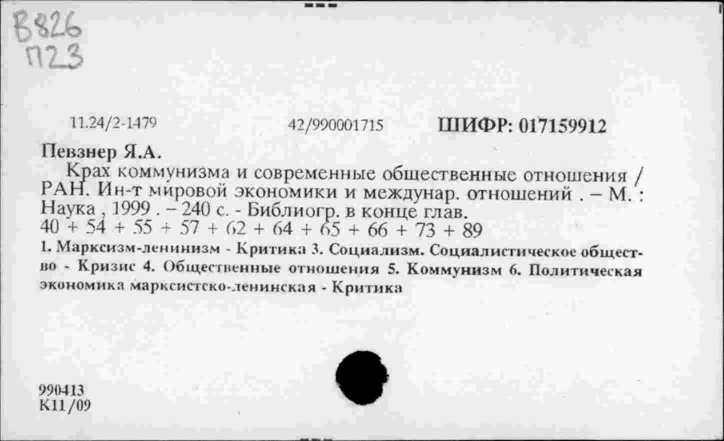 ﻿П2_3
11.24/2-1479	42/990001715 ШИФР: 017159912
Певзнер Я.А.
Крах коммунизма и современные общественные отношения / РАН. Ин-т мировой экономики и междунар. отношений . — М. : Наука , 1999 . - 240 с. - Библиогр. в конце глав.
40 + 54 + 55 + 57 + 62 + 64 + 65 + 66 + 73 + 89
1. Марксизм-ленинизм - Критика 3. Социализм. Социалистическое общество - Кризис 4. Общественные отношения 5. Коммунизм 6. Политическая экономика марксистско-ленинская - Критика
990413
К11/09